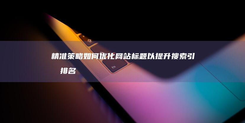 精准策略：如何优化网站标题以提升搜索引擎排名与用户体验